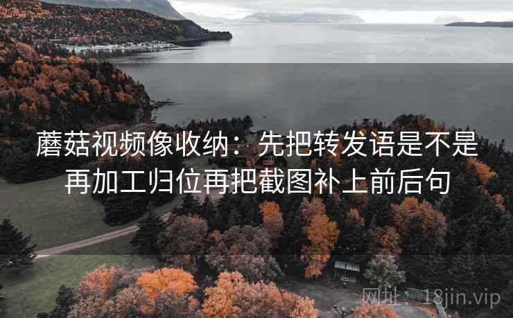 蘑菇视频像收纳:先把转发语是不是再加工归位再把截图补上前后句 蘑菇视频像收纳:先把转发语是不是再加工归位再把截图补上前后句