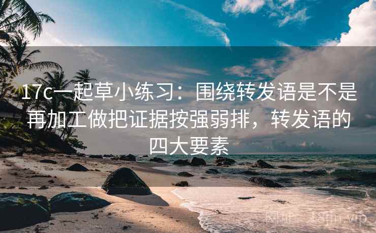 17c一起草小练习:围绕转发语是不是再加工做把证据按强弱排,转发语的四大要素 17c一起草小练习:围绕转发语是不是再加工做把证据按强弱排,转发语的四大要素