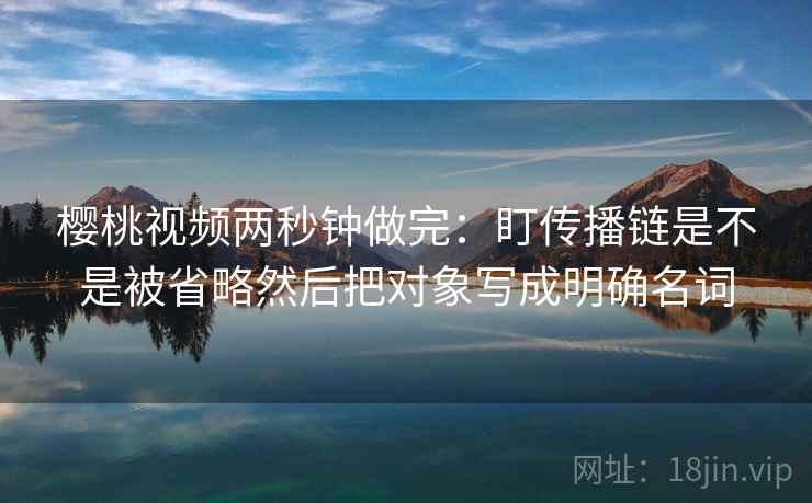 樱桃视频两秒钟做完：盯传播链是不是被省略然后把对象写成明确名词