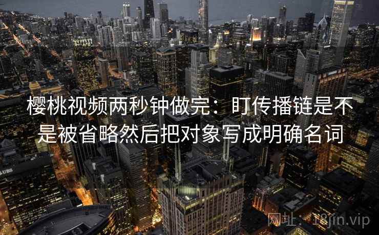 樱桃视频两秒钟做完：盯传播链是不是被省略然后把对象写成明确名词