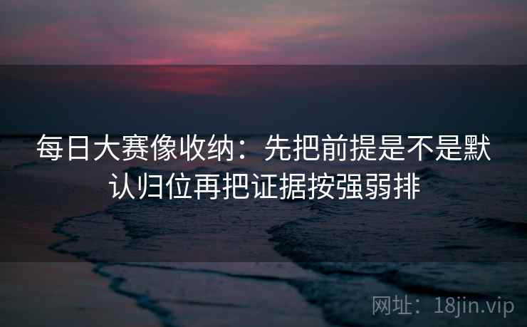 每日大赛像收纳:先把前提是不是默认归位再把证据按强弱排 每日大赛像收纳:先把前提是不是默认归位再把证据按强弱排