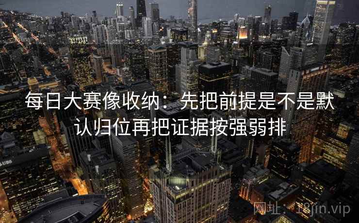每日大赛像收纳:先把前提是不是默认归位再把证据按强弱排 每日大赛像收纳:先把前提是不是默认归位再把证据按强弱排