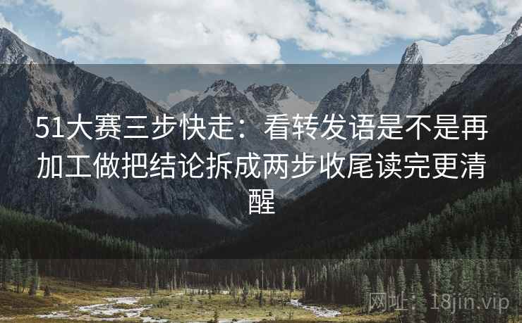 51大赛三步快走：看转发语是不是再加工做把结论拆成两步收尾读完更清醒