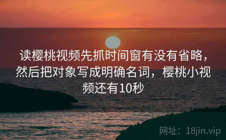 读樱桃视频先抓时间窗有没有省略,然后把对象写成明确名词,樱桃小视频还有10秒 读樱桃视频先抓时间窗有没有省略,然后把对象写成明确名词,樱桃小视频还有10秒