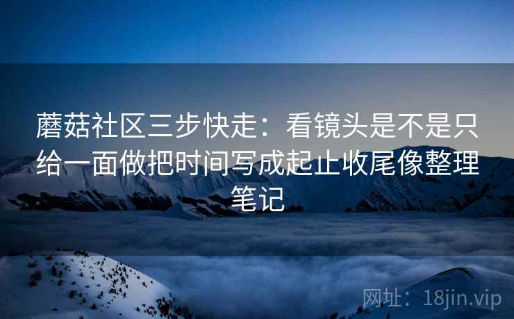 蘑菇社区三步快走:看镜头是不是只给一面做把时间写成起止收尾像整理笔记 蘑菇社区三步快走:看镜头是不是只给一面做把时间写成起止收尾像整理笔记