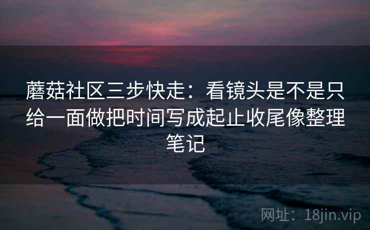 蘑菇社区三步快走:看镜头是不是只给一面做把时间写成起止收尾像整理笔记 蘑菇社区三步快走:看镜头是不是只给一面做把时间写成起止收尾像整理笔记