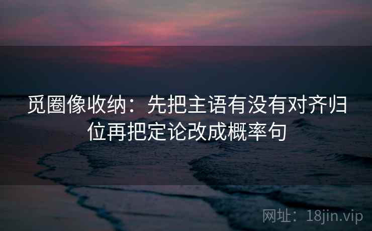 觅圈像收纳:先把主语有没有对齐归位再把定论改成概率句 觅圈像收纳:先把主语有没有对齐归位再把定论改成概率句