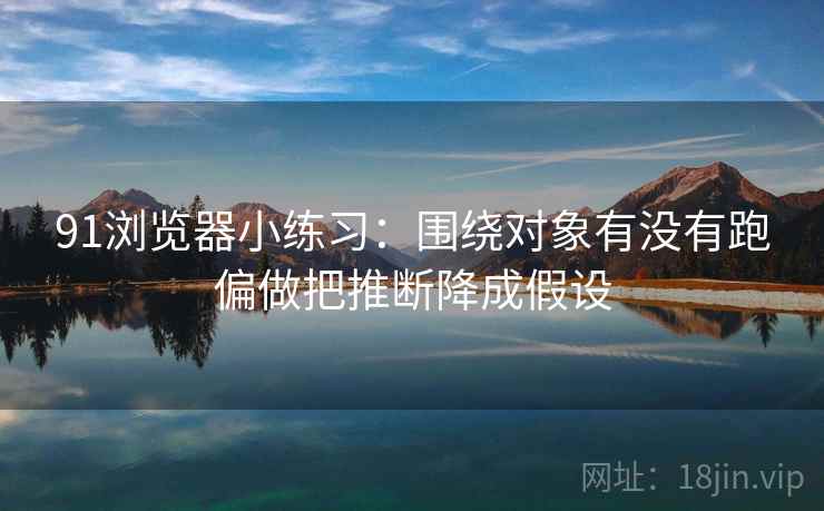 91浏览器小练习:围绕对象有没有跑偏做把推断降成假设 91浏览器小练习:围绕对象有没有跑偏做把推断降成假设