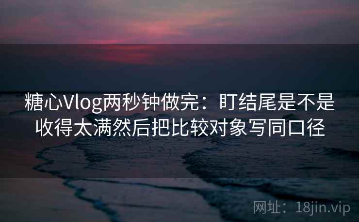 <strong>糖心</strong>Vlog两秒钟做完：盯结尾是不是收得太满然后把比较对象写同口径