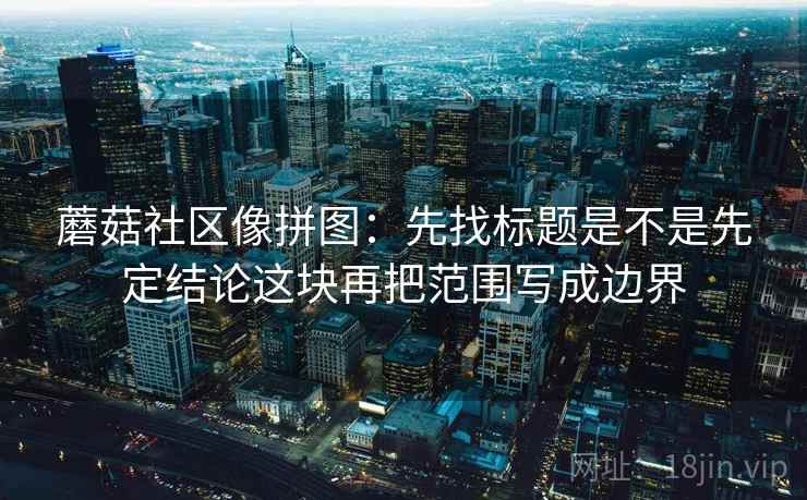 蘑菇社区像拼图:先找标题是不是先定结论这块再把范围写成边界 蘑菇社区像拼图:先找标题是不是先定结论这块再把范围写成边界