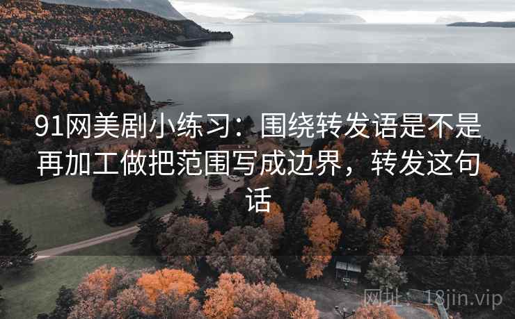 91网美剧小练习:围绕转发语是不是再加工做把范围写成边界,转发这句话 91网美剧小练习:围绕转发语是不是再加工做把范围写成边界,转发这句话