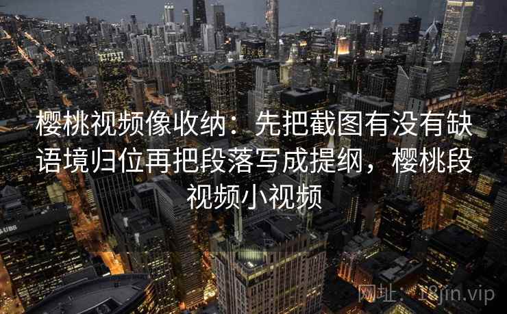 樱桃视频像收纳:先把截图有没有缺语境归位再把段落写成提纲,樱桃段视频小视频 樱桃视频像收纳:先把截图有没有缺语境归位再把段落写成提纲,樱桃段视频小视频