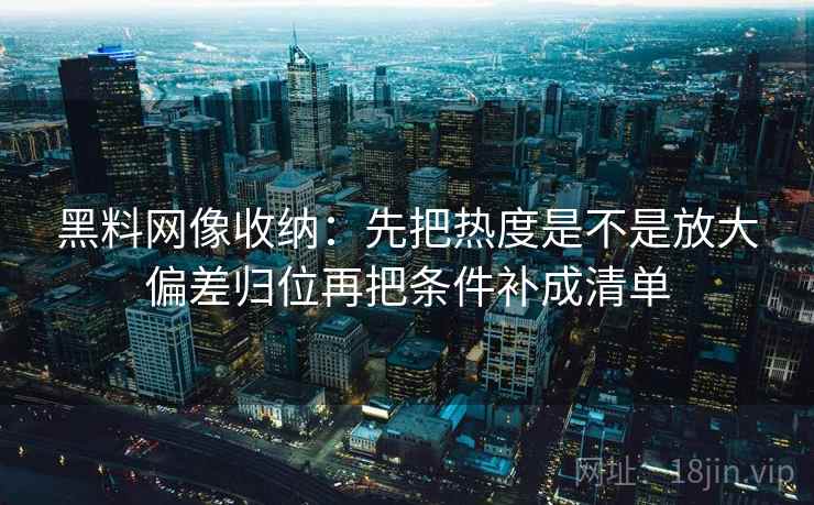 黑料网像收纳:先把热度是不是放大偏差归位再把条件补成清单 黑料网像收纳:先把热度是不是放大偏差归位再把条件补成清单