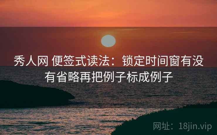 秀人网 便签式读法：锁定时间窗有没有省略再把例子标成例子