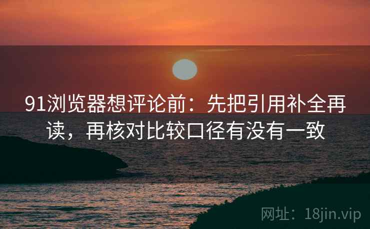 91浏览器想评论前：先把引用补全再读，再核对比较口径有没有一致