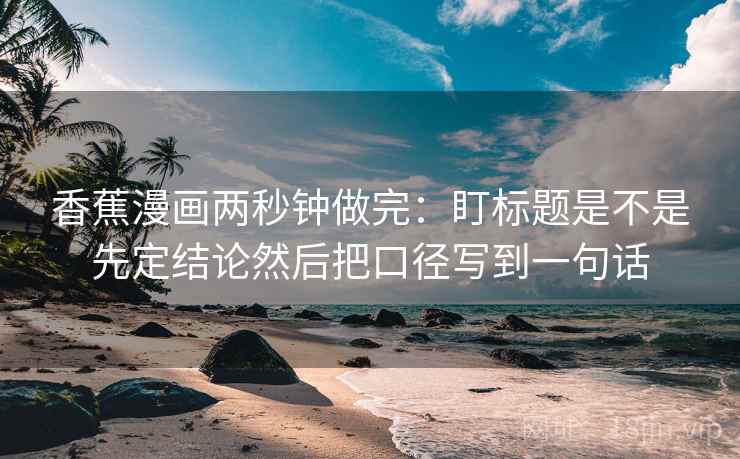 香蕉漫画两秒钟做完：盯标题是不是先定结论然后把口径写到一句话