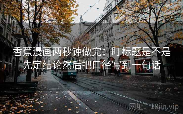 香蕉漫画两秒钟做完：盯标题是不是先定结论然后把口径写到一句话