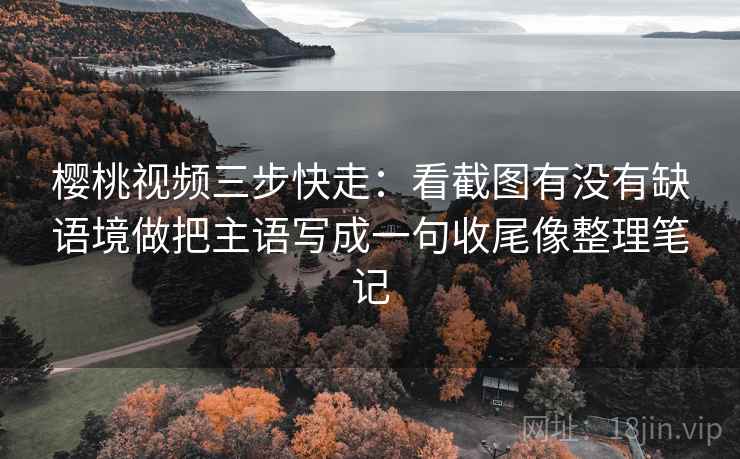 樱桃视频三步快走：看截图有没有缺语境做把主语写成一句收尾像整理笔记