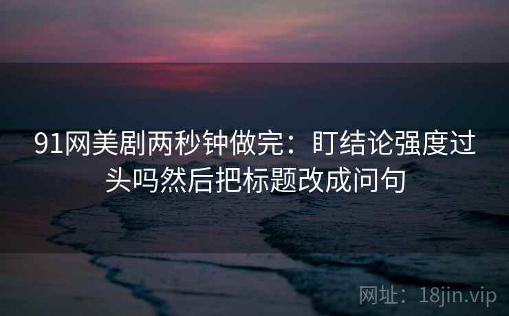 91网美剧两秒钟做完：盯结论强度过头吗然后把标题改成问句