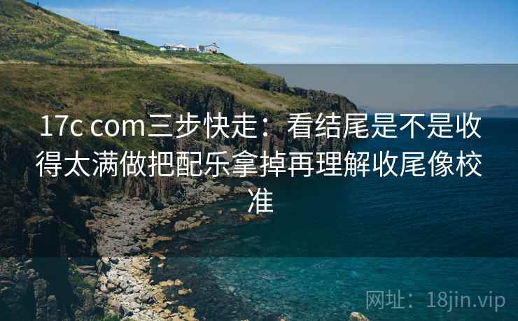17c com三步快走：看结尾是不是收得太满做把配乐拿掉再理解收尾像校准