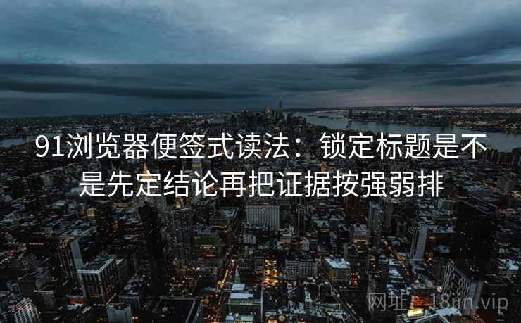 91浏览器便签式读法：锁定标题是不是先定结论再把证据按强弱排