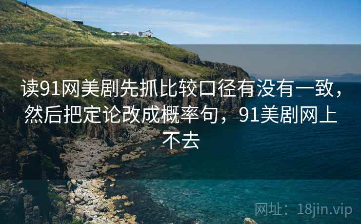 读91网美剧先抓比较口径有没有一致，然后把定论改成概率句，91美剧网上不去
