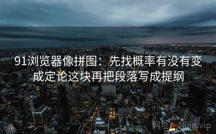 91浏览器像拼图:先找概率有没有变成定论这块再把段落写成提纲 91浏览器像拼图:先找概率有没有变成定论这块再把段落写成提纲