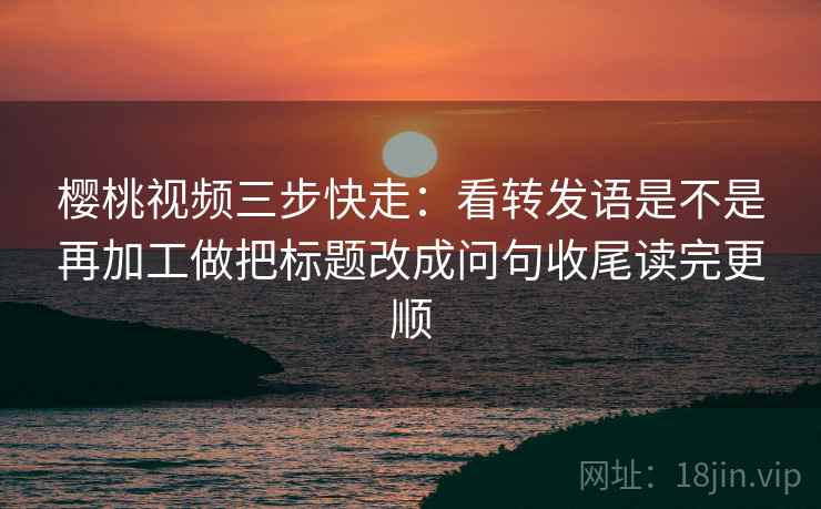 樱桃视频三步快走：看转发语是不是再加工做把标题改成问句收尾读完更顺