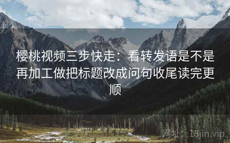 樱桃视频三步快走：看转发语是不是再加工做把标题改成问句收尾读完更顺
