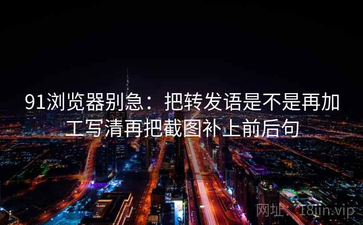 91浏览器别急：把转发语是不是再加工写清再把截图补上前后句