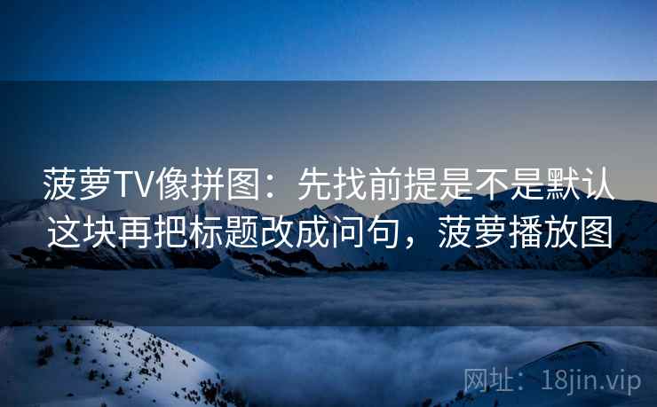 菠萝TV像拼图:先找前提是不是默认这块再把标题改成问句,菠萝播放图 菠萝TV像拼图:先找前提是不是默认这块再把标题改成问句,菠萝播放图