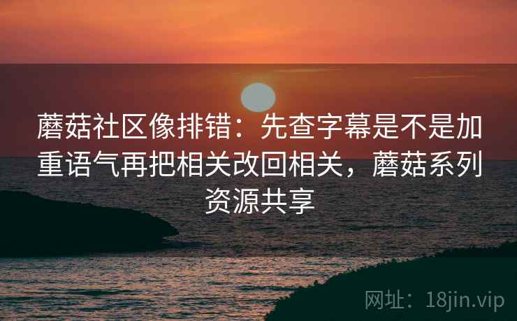 蘑菇社区像排错：先查字幕是不是加重语气再把相关改回相关，蘑菇系列资源共享