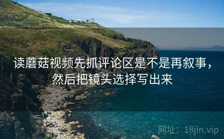 读蘑菇视频先抓评论区是不是再叙事，然后把镜头选择写出来