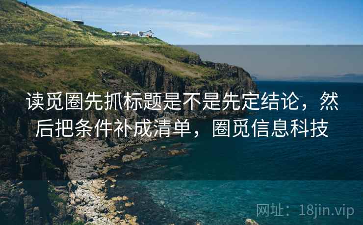 读觅圈先抓标题是不是先定结论,然后把条件补成清单,圈觅信息科技 读觅圈先抓标题是不是先定结论,然后把条件补成清单,圈觅信息科技
