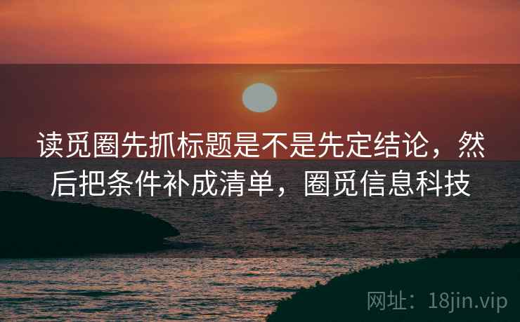 读觅圈先抓标题是不是先定结论,然后把条件补成清单,圈觅信息科技 读觅圈先抓标题是不是先定结论,然后把条件补成清单,圈觅信息科技