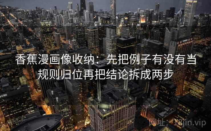 香蕉漫画像收纳：先把例子有没有当规则归位再把结论拆成两步