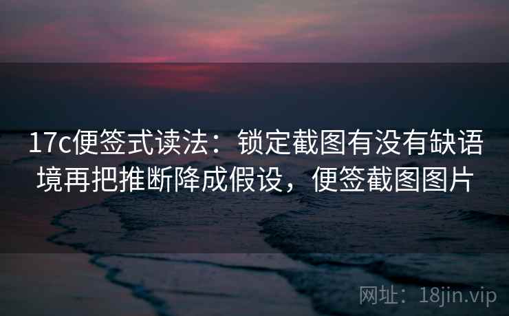 17c便签式读法：锁定截图有没有缺语境再把推断降成假设，便签截图图片