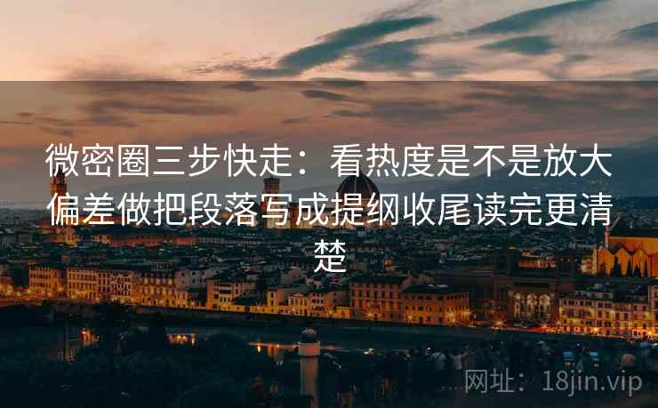 微密圈三步快走：看热度是不是放大偏差做把段落写成提纲收尾读完更清楚
