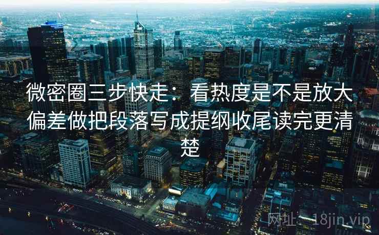 微密圈三步快走：看热度是不是放大偏差做把段落写成提纲收尾读完更清楚