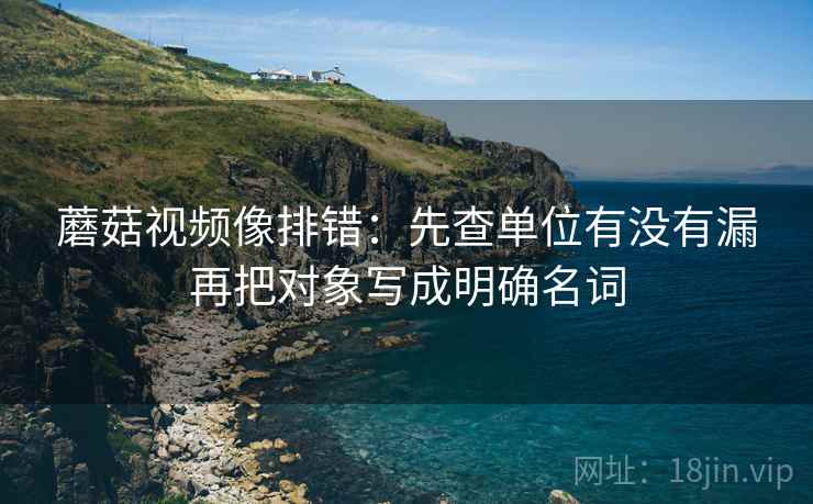 蘑菇视频像排错:先查单位有没有漏再把对象写成明确名词 蘑菇视频像排错:先查单位有没有漏再把对象写成明确名词